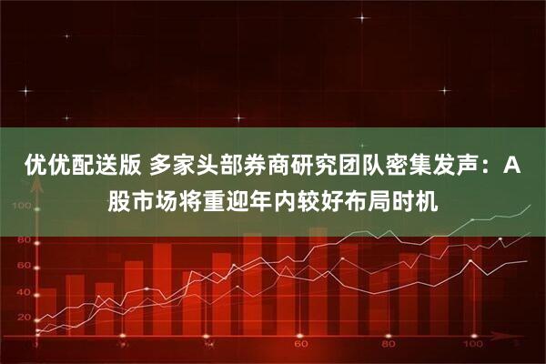 优优配送版 多家头部券商研究团队密集发声：A股市场将重迎年内较好布局时机