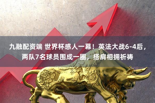 九融配资端 世界杯感人一幕!英法大战6-4后,两队7名球员围成一圈,搭肩相拥祈祷