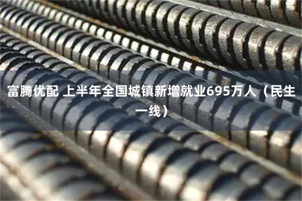 富腾优配 上半年全国城镇新增就业695万人（民生一线）