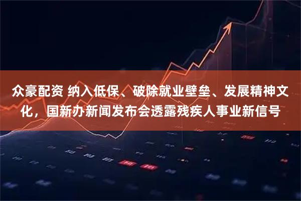 众豪配资 纳入低保、破除就业壁垒、发展精神文化，国新办新闻发布会透露残疾人事业新信号