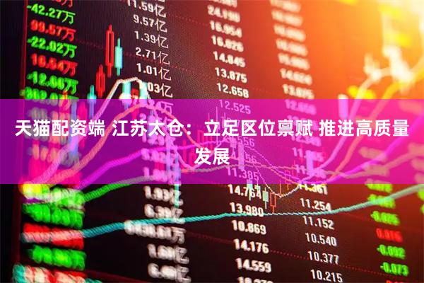 天猫配资端 江苏太仓：立足区位禀赋 推进高质量发展