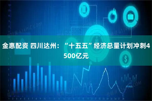 金惠配资 四川达州：“十五五”经济总量计划冲刺4500亿元