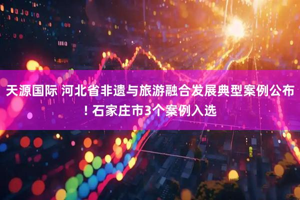 天源国际 河北省非遗与旅游融合发展典型案例公布! 石家庄市3个案例入选