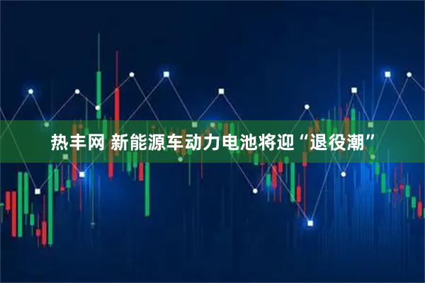 热丰网 新能源车动力电池将迎“退役潮”