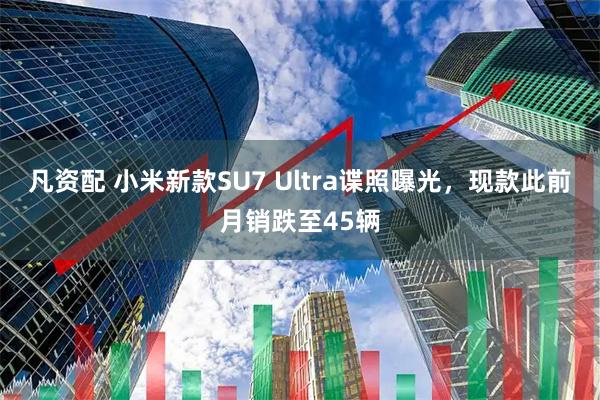 凡资配 小米新款SU7 Ultra谍照曝光，现款此前月销跌至45辆