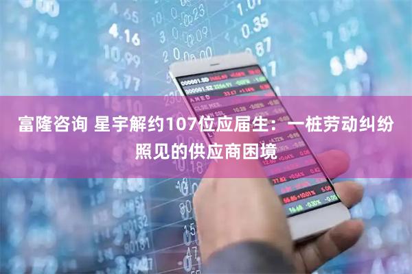 富隆咨询 星宇解约107位应届生：一桩劳动纠纷照见的供应商困境