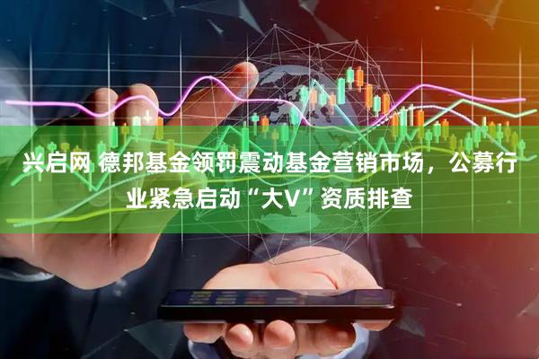 兴启网 德邦基金领罚震动基金营销市场,公募行业紧急启动“大V”资质排查
