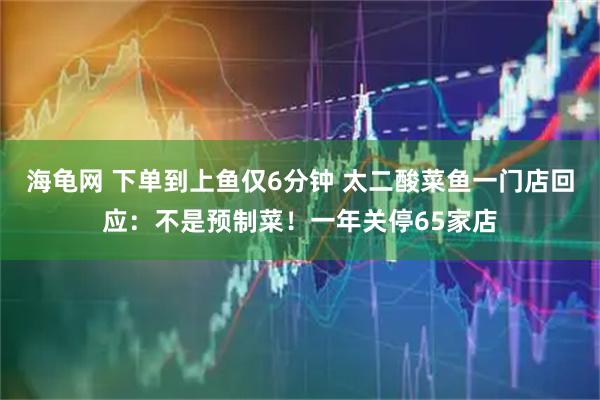 海龟网 下单到上鱼仅6分钟 太二酸菜鱼一门店回应:不是预制菜!一年关停65家店