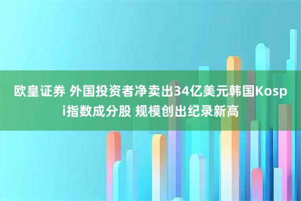 欧皇证券 外国投资者净卖出34亿美元韩国Kospi指数成分股 规模创出纪录新高