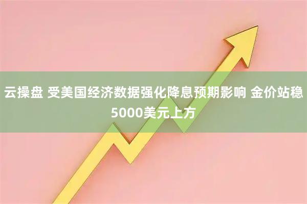 云操盘 受美国经济数据强化降息预期影响 金价站稳5000美元上方