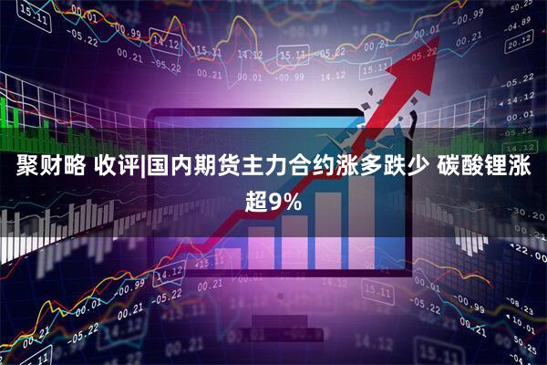 聚财略 收评|国内期货主力合约涨多跌少 碳酸锂涨超9%