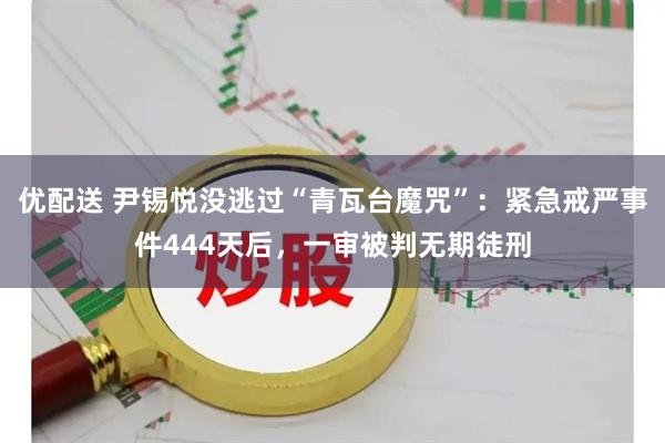 优配送 尹锡悦没逃过“青瓦台魔咒”：紧急戒严事件444天后，一审被判无期徒刑