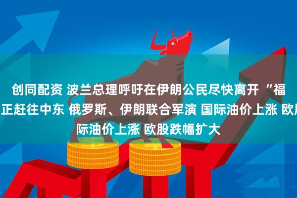 创同配资 波兰总理呼吁在伊朗公民尽快离开 “福特”号航母正赶往中东 俄罗斯、伊朗联合军演 国际油价上涨 欧股跌幅扩大