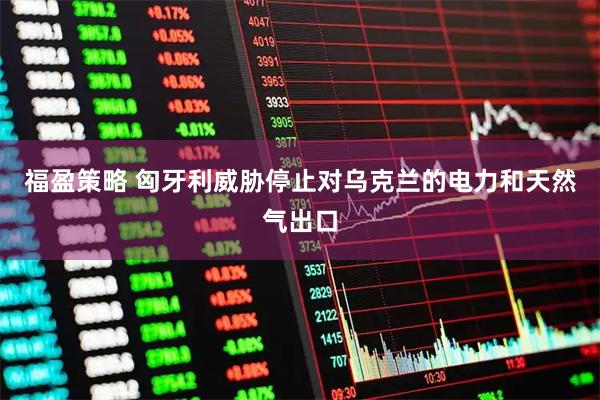 福盈策略 匈牙利威胁停止对乌克兰的电力和天然气出口