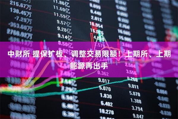 中财所 提保扩板、调整交易限额！上期所、上期能源再出手