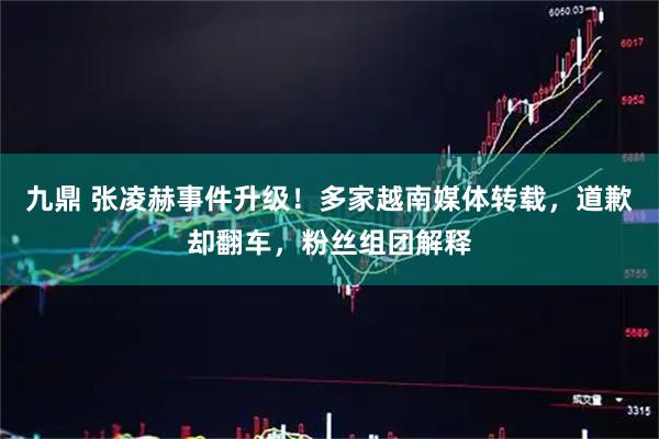 九鼎 张凌赫事件升级！多家越南媒体转载，道歉却翻车，粉丝组团解释