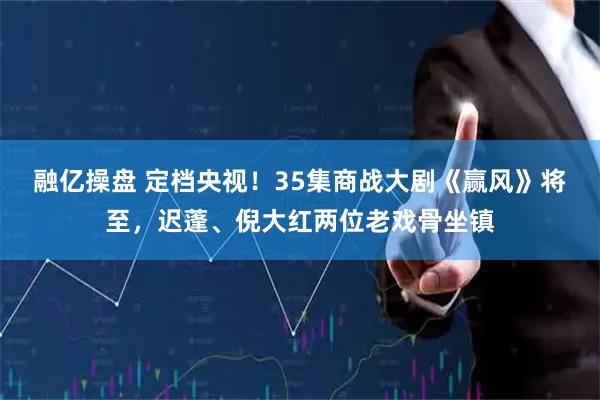 融亿操盘 定档央视！35集商战大剧《赢风》将至，迟蓬、倪大红两位老戏骨坐镇
