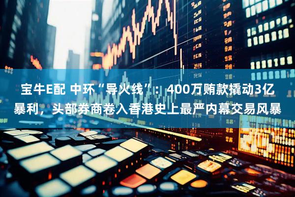 宝牛E配 中环“导火线”：400万贿款撬动3亿暴利，头部券商卷入香港史上最严内幕交易风暴