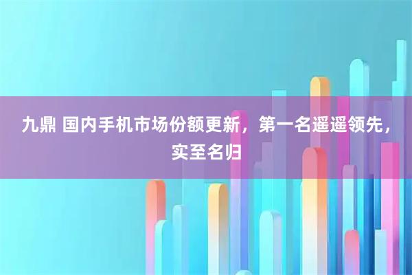 九鼎 国内手机市场份额更新，第一名遥遥领先，实至名归
