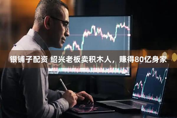 银铺子配资 绍兴老板卖积木人，赚得80亿身家