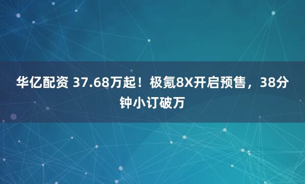 华亿配资 37.68万起！极氪8X开启预售，38分钟小订破万