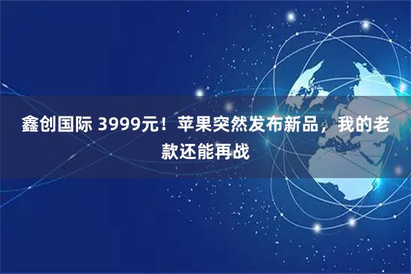 鑫创国际 3999元！苹果突然发布新品，我的老款还能再战