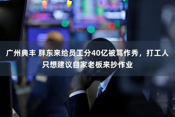 广州典丰 胖东来给员工分40亿被骂作秀，打工人只想建议自家老板来抄作业