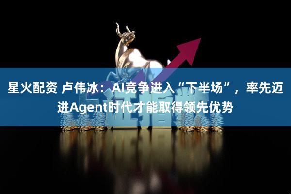 星火配资 卢伟冰：AI竞争进入“下半场”，率先迈进Agent时代才能取得领先优势