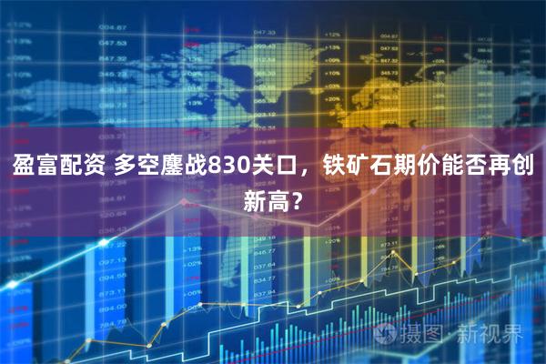 盈富配资 多空鏖战830关口，铁矿石期价能否再创新高？