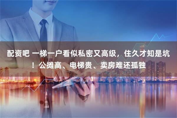配资吧 一梯一户看似私密又高级，住久才知是坑！公摊高、电梯贵、卖房难还孤独