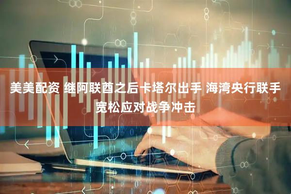 美美配资 继阿联酋之后卡塔尔出手 海湾央行联手宽松应对战争冲击