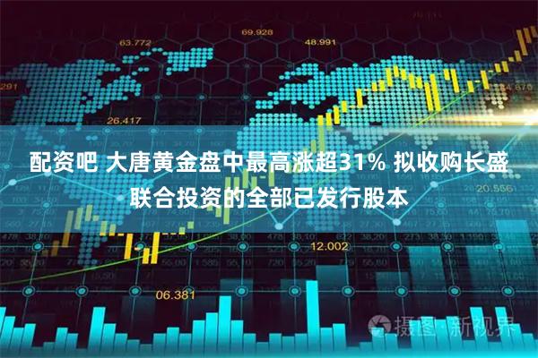 配资吧 大唐黄金盘中最高涨超31% 拟收购长盛联合投资的全部已发行股本