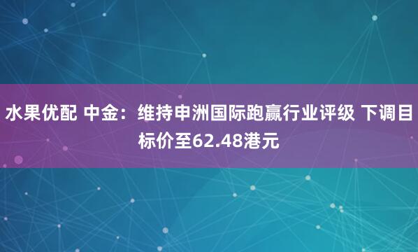水果优配 中金：维持申洲国际跑赢行业评级 下调目标价至62.48港元