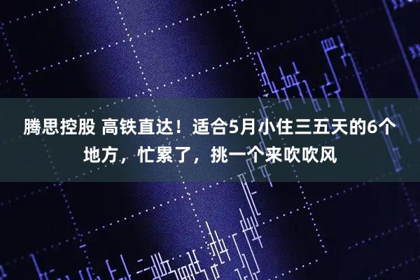 腾思控股 高铁直达!适合5月小住三五天的6个地方,忙累了,挑一个来吹吹风