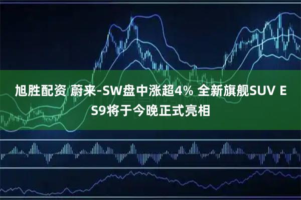 旭胜配资 蔚来-SW盘中涨超4% 全新旗舰SUV ES9将于今晚正式亮相