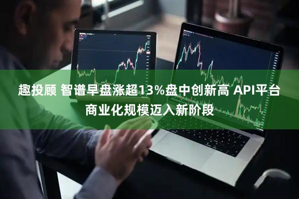 趣投顾 智谱早盘涨超13%盘中创新高 API平台商业化规模迈入新阶段