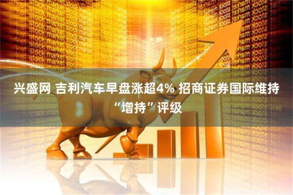 兴盛网 吉利汽车早盘涨超4% 招商证券国际维持“增持”评级