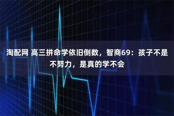 淘配网 高三拼命学依旧倒数，智商69：孩子不是不努力，是真的学不会