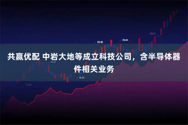 共赢优配 中岩大地等成立科技公司，含半导体器件相关业务