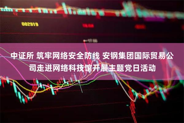 中证所 筑牢网络安全防线 安钢集团国际贸易公司走进网络科技馆开展主题党日活动