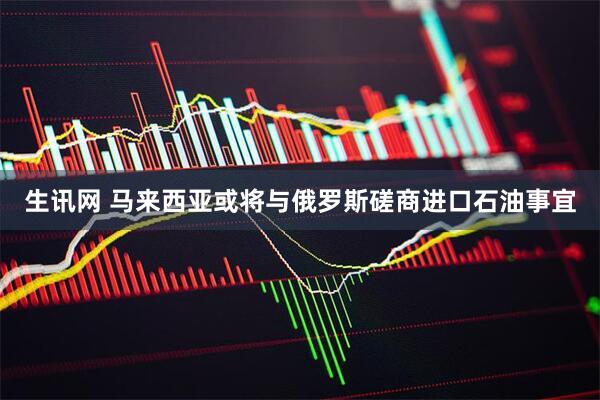 生讯网 马来西亚或将与俄罗斯磋商进口石油事宜