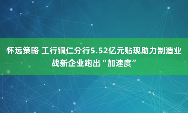 怀远策略 工行铜仁分行5.52亿元贴现助力制造业战新企业跑出“加速度”