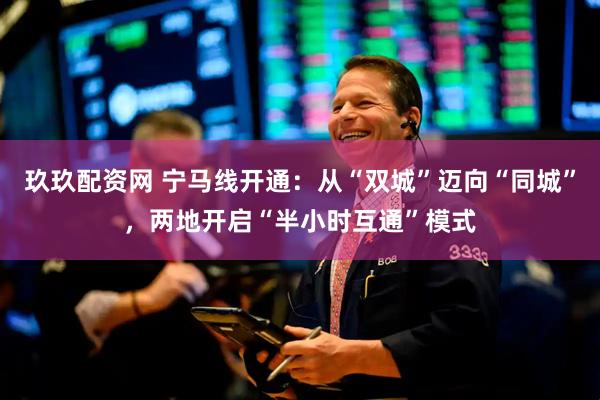 玖玖配资网 宁马线开通:从“双城”迈向“同城”,两地开启“半小时互通”模式