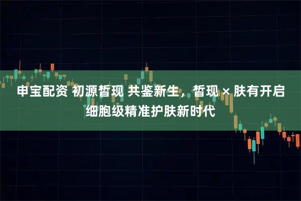 申宝配资 初源皙现 共鉴新生，皙现 × 肤有开启细胞级精准护肤新时代
