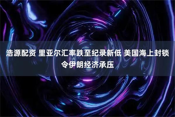 浩源配资 里亚尔汇率跌至纪录新低 美国海上封锁令伊朗经济承压