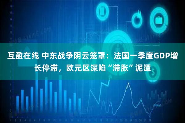 互盈在线 中东战争阴云笼罩：法国一季度GDP增长停滞，欧元区深陷“滞胀”泥潭