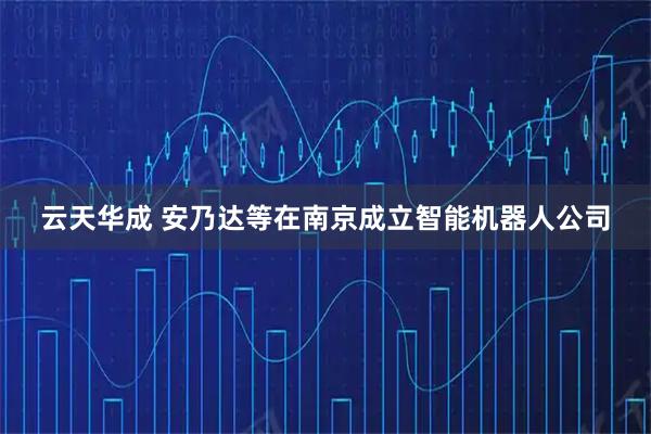 云天华成 安乃达等在南京成立智能机器人公司