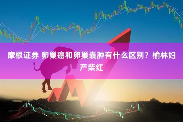 摩根证券 卵巢癌和卵巢囊肿有什么区别？榆林妇产柴红