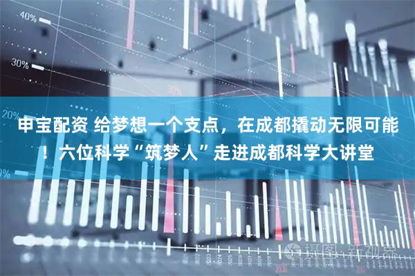 申宝配资 给梦想一个支点，在成都撬动无限可能！六位科学“筑梦人”走进成都科学大讲堂