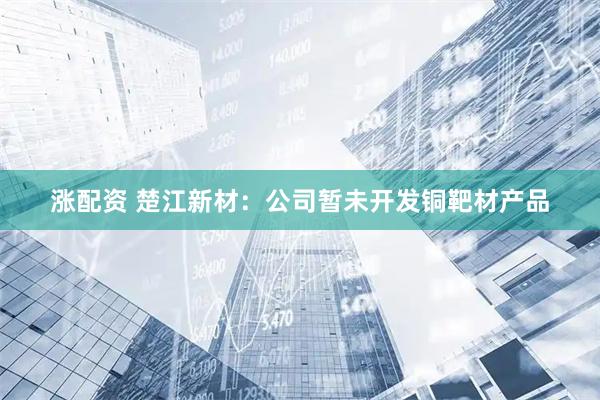 涨配资 楚江新材：公司暂未开发铜靶材产品